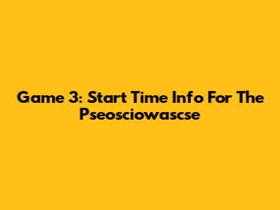 Game 3: Start Time Info For The Pseosciowascse