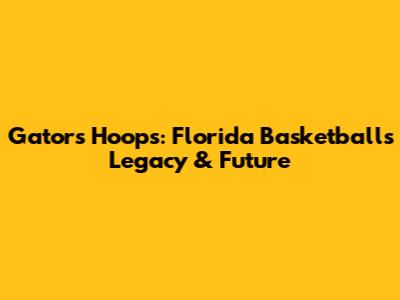 Gators Hoops: Florida Basketball's Legacy & Future