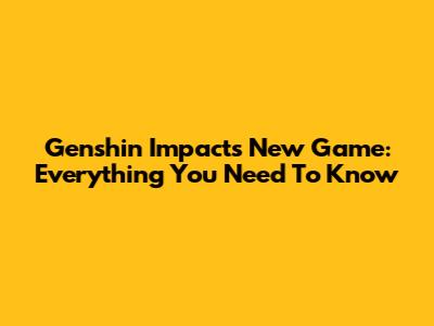 Genshin Impact's New Game: Everything You Need To Know