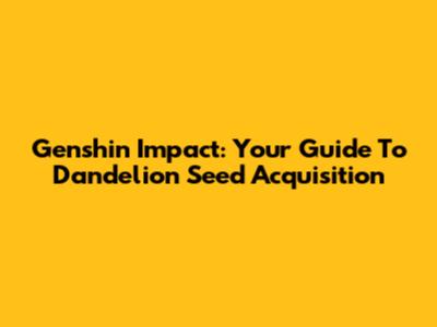 Genshin Impact: Your Guide To Dandelion Seed Acquisition