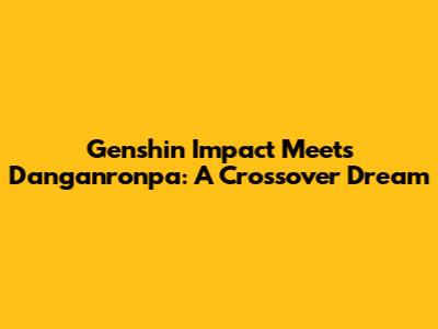Genshin Impact Meets Danganronpa: A Crossover Dream