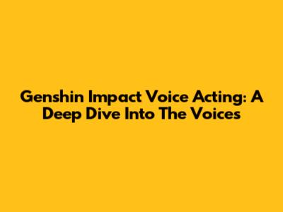 Genshin Impact Voice Acting: A Deep Dive Into The Voices