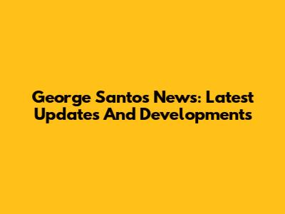 George Santos News: Latest Updates And Developments