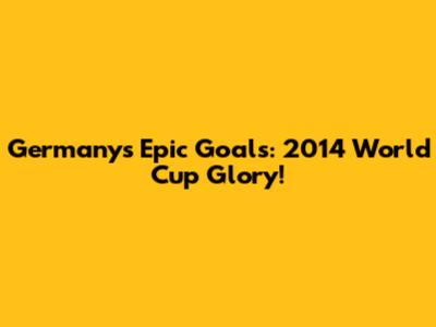 Germany's Epic Goals: 2014 World Cup Glory!