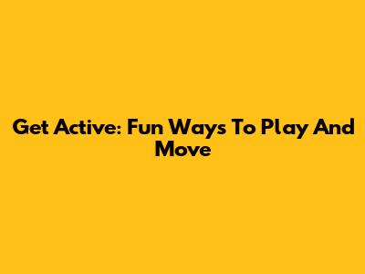 Get Active: Fun Ways To Play And Move