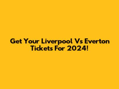 Get Your Liverpool Vs Everton Tickets For 2024!
