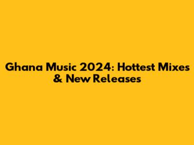 Ghana Music 2024: Hottest Mixes & New Releases