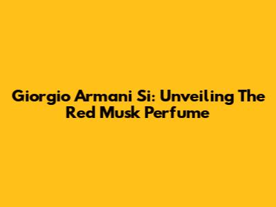 Giorgio Armani Si: Unveiling The Red Musk Perfume
