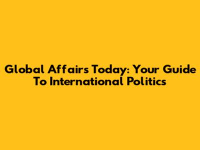 Global Affairs Today: Your Guide To International Politics