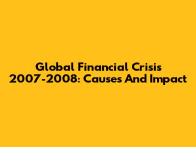 Global Financial Crisis 2007-2008: Causes And Impact