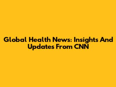 Global Health News: Insights And Updates From CNN