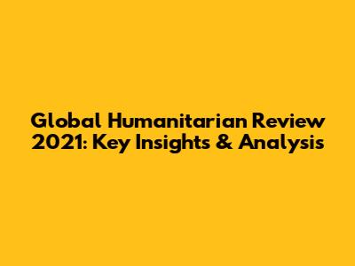 Global Humanitarian Review 2021: Key Insights & Analysis