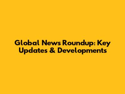 Global News Roundup: Key Updates & Developments