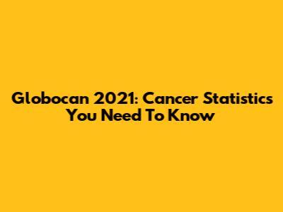 Globocan 2021: Cancer Statistics You Need To Know