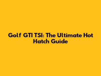 Golf GTI TSI: The Ultimate Hot Hatch Guide
