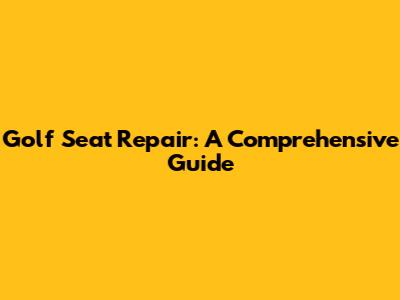 Golf Seat Repair: A Comprehensive Guide
