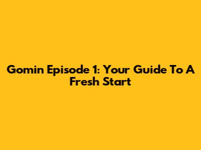 Gomin Episode 1: Your Guide To A Fresh Start