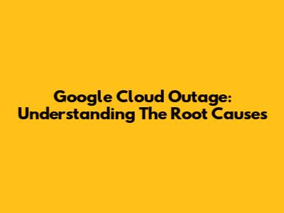 Google Cloud Outage: Understanding The Root Causes