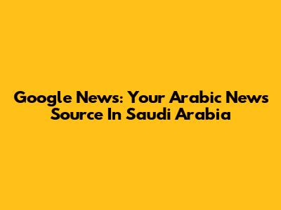 Google News: Your Arabic News Source In Saudi Arabia