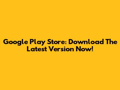 Google Play Store: Download The Latest Version Now!