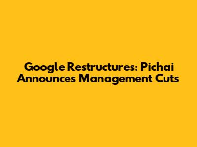 Google Restructures: Pichai Announces Management Cuts