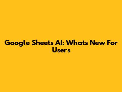 Google Sheets AI: What's New For Users