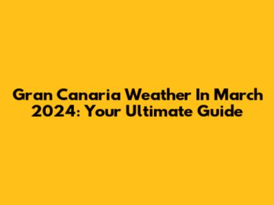 Gran Canaria Weather In March 2024: Your Ultimate Guide