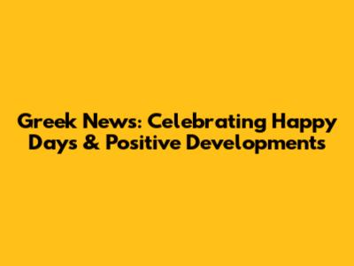 Greek News: Celebrating Happy Days & Positive Developments
