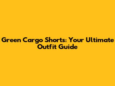 Green Cargo Shorts: Your Ultimate Outfit Guide