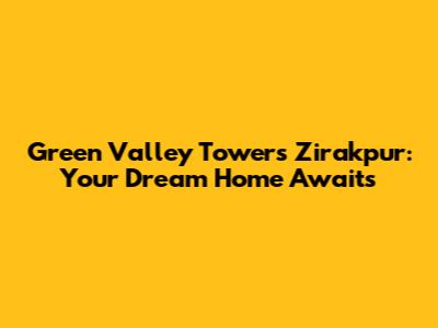 Green Valley Towers Zirakpur: Your Dream Home Awaits