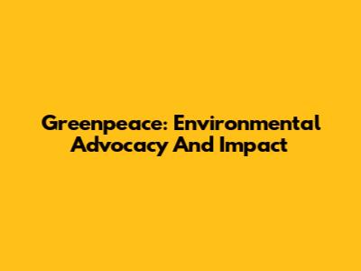 Greenpeace: Environmental Advocacy And Impact