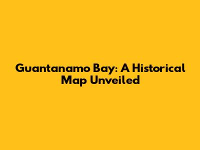 Guantanamo Bay: A Historical Map Unveiled