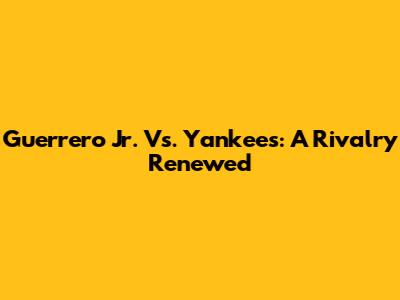 Guerrero Jr. Vs. Yankees: A Rivalry Renewed