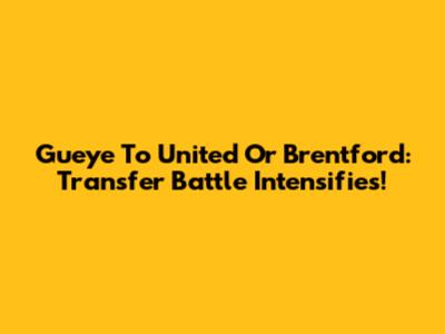 Gueye To United Or Brentford: Transfer Battle Intensifies!
