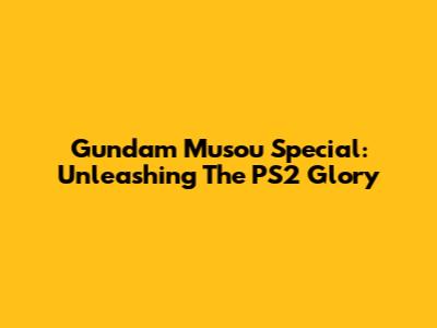 Gundam Musou Special: Unleashing The PS2 Glory