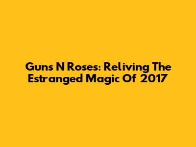 Guns N' Roses: Reliving The Estranged Magic Of 2017