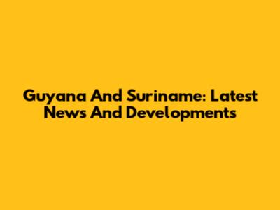 Guyana And Suriname: Latest News And Developments