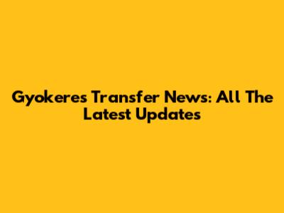 Gyokeres Transfer News: All The Latest Updates