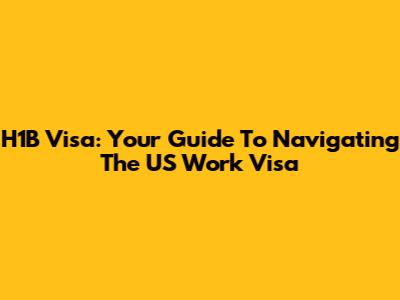 H1B Visa: Your Guide To Navigating The US Work Visa