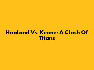 Haaland Vs. Keane: A Clash Of Titans