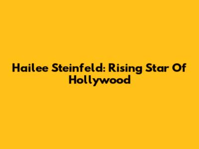 Hailee Steinfeld: Rising Star Of Hollywood