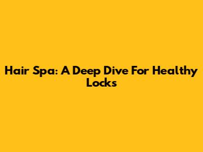 Hair Spa: A Deep Dive For Healthy Locks