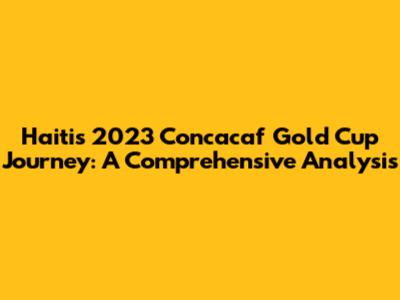 Haiti's 2023 Concacaf Gold Cup Journey: A Comprehensive Analysis