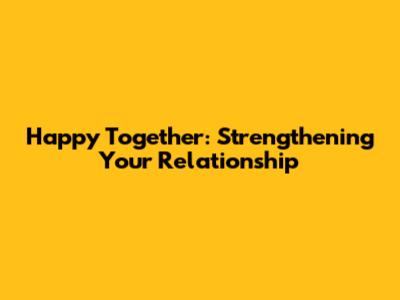 Happy Together: Strengthening Your Relationship