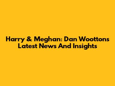 Harry & Meghan: Dan Wootton's Latest News And Insights