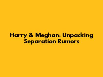 Harry & Meghan: Unpacking Separation Rumors