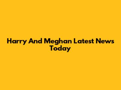 Harry And Meghan Latest News Today