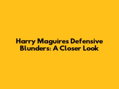 Harry Maguire's Defensive Blunders: A Closer Look