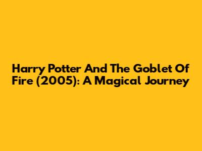 Harry Potter And The Goblet Of Fire (2005): A Magical Journey