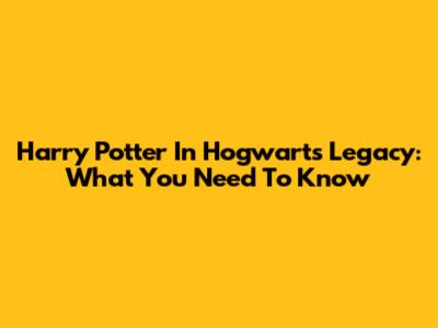 Harry Potter In Hogwarts Legacy: What You Need To Know